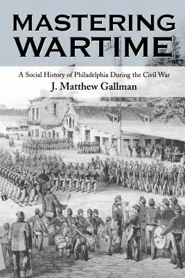 Die Kriegszeit meistern: Eine Sozialgeschichte von Philadelphia während des Bürgerkriegs - Mastering Wartime: A Social History of Philadelphia During the Civil War