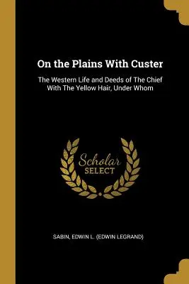 Auf den Ebenen mit Custer: Das Leben und die Taten des Häuptlings mit dem gelben Haar, unter dem (Edwin L. (Edwin Legrand) Sabin) - On the Plains With Custer: The Western Life and Deeds of The Chief With The Yellow Hair, Under Whom (Edwin L. (Edwin Legrand) Sabin)