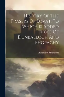 Geschichte der Frasers of Lovat. Zu denen die von Dunballoch und Phopachy hinzukommen - History Of The Frasers Of Lovat. To Which Is Added Those Of Dunballoch And Phopachy