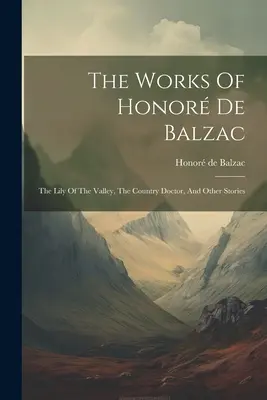 The Works Of Honor De Balzac: The Lily Of The Valley, The Country Doctor, And Other Stories (Die Lilie des Tals, Der Landarzt, Und Andere Geschichten) - The Works Of Honor De Balzac: The Lily Of The Valley, The Country Doctor, And Other Stories