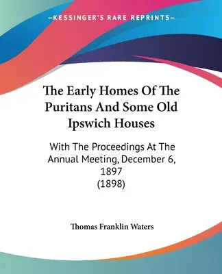 Die frühen Häuser der Puritaner und einige alte Ipswich-Häuser: With The Proceedings At The Annual Meeting, December 6, 1897 - The Early Homes Of The Puritans And Some Old Ipswich Houses: With The Proceedings At The Annual Meeting, December 6, 1897