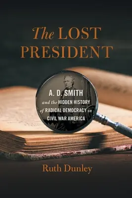 Der verlorene Präsident: A. D. Smith und die verborgene Geschichte der radikalen Demokratie im Amerika des Bürgerkriegs - The Lost President: A. D. Smith and the Hidden History of Radical Democracy in Civil War America