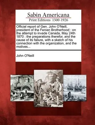 Offizieller Bericht von General John O'Neill, Präsident der Fenian Brotherhood: Über den Versuch, am 24. Mai 1870 in Kanada einzumarschieren: Die Vorbereitungen dafür, - Official Report of Gen. John O'Neill, President of the Fenian Brotherhood: On the Attempt to Invade Canada, May 24th 1870: The Preparations Therefor,