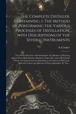 Der vollständige Destillateur. Containing, I. The Method of Performing the Various Processes of Distillation, With Descriptions of the Several Instruments: t - The Complete Distiller. Containing, I. The Method of Performing the Various Processes of Distillation, With Descriptions of the Several Instruments: t
