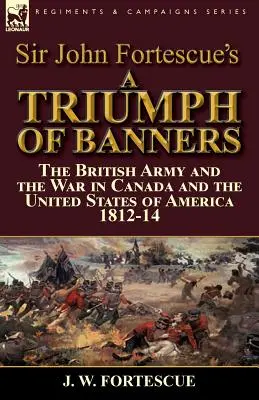 Sir John Fortescue's A Triumph of Banners: die britische Armee und der Krieg in Kanada und den Vereinigten Staaten von Amerika 1812-14 - Sir John Fortescue's A Triumph of Banners: the British Army and the War in Canada and the United States of America 1812-14
