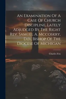 Eine Untersuchung eines Falles von Kirchendisziplin, der kürzlich vom rechten Rev. Samuel A. Mccoskry, D.d., Bischof der Diözese Michigan, entschieden wurde - An Examination Of A Case Of Church Discipline, Lately Adjudged By The Right Rev. Samuel A. Mccoskry, D.d., Bishop Of The Diocese Of Michigan