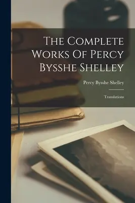 Die vollständigen Werke von Percy Bysshe Shelley: Übersetzungen - The Complete Works Of Percy Bysshe Shelley: Translations