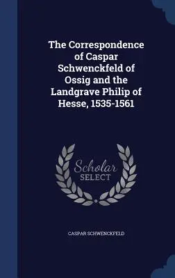 Die Korrespondenz von Caspar Schwenckfeld von Ossig und dem Landgrafen Philipp von Hessen, 1535-1561 - The Correspondence of Caspar Schwenckfeld of Ossig and the Landgrave Philip of Hesse, 1535-1561