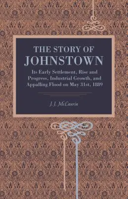 Die Geschichte von Johnstown: Seine frühe Besiedlung, sein Aufstieg und Fortschritt, sein industrielles Wachstum und die schreckliche Überschwemmung am 31. Mai 1889 - The Story of Johnstown: Its Early Settlement, Rise and Progress, Industrial Growth, and Appalling Flood on May 31st, 1889