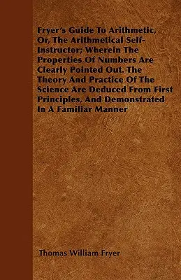Fryer's Guide To Arithmetic, Or, The Arithmetical Self-Instructor; Wherein The Properties Of Numbers Are Clearly Pointed Out. Die Theorie und Praxis - Fryer's Guide To Arithmetic, Or, The Arithmetical Self-Instructor; Wherein The Properties Of Numbers Are Clearly Pointed Out. The Theory And Practice