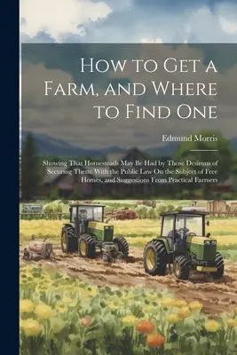 Wie man eine Farm bekommt und wo man eine findet: Wie man ein Gehöft bekommen kann, wenn man es haben will: Mit dem öffentlichen Recht zum Thema - How to Get a Farm, and Where to Find One: Showing That Homesteads May Be Had by Those Desirous of Securing Them: With the Public Law On the Subject of