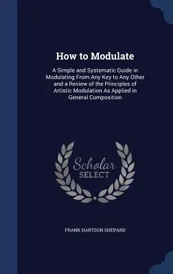 Wie man moduliert: Eine einfache und systematische Anleitung zum Modulieren von jeder Tonart zu jeder anderen und ein Überblick über die Prinzipien der künstlerischen Modulierung - How to Modulate: A Simple and Systematic Guide in Modulating From Any Key to Any Other and a Review of the Principles of Artistic Modul