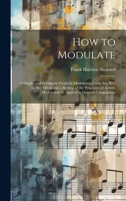 Wie man moduliert: Eine einfache und systematische Anleitung zum Modulieren von jeder Tonart zu jeder anderen und eine Übersicht über die Prinzipien der künstlerischen Modulierung - How to Modulate: A Simple and Systematic Guide in Modulating From Any Key to Any Other and a Review of the Principles of Artistic Modul