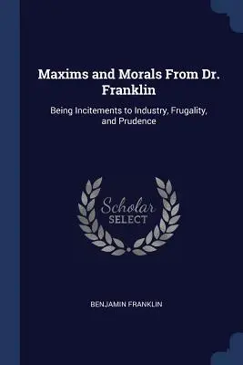 Maxims and Morals From Dr. Franklin: Being Incitements to Industry, Frugality, and Prudence