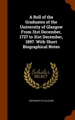 Eine Liste der Absolventen der Universität Glasgow vom 31. Dezember 1727 bis zum 31. Dezember 1897. Mit kurzen biographischen Anmerkungen - A Roll of the Graduates of the University of Glasgow From 31st December, 1727 to 31st December, 1897. With Short Biographical Notes