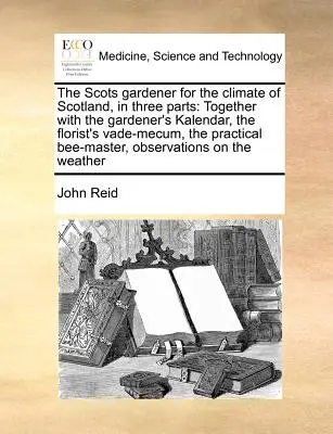 Der schottische Gärtner für das Klima von Schottland, in drei Teilen: Zusammen mit dem Kalendar des Gärtners, dem Vade-Mecum des Floristen, dem praktischen Bienen-Mas - The Scots Gardener for the Climate of Scotland, in Three Parts: Together with the Gardener's Kalendar, the Florist's Vade-Mecum, the Practical Bee-Mas