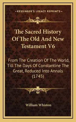 Die Heilige Geschichte des Alten und Neuen Testaments V6: Von der Erschaffung der Welt bis zu den Tagen Konstantins des Großen, in Annalen gefasst - The Sacred History Of The Old And New Testament V6: From The Creation Of The World, Till The Days Of Constantine The Great, Reduced Into Annals