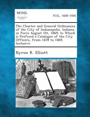 Die Charta und die allgemeinen Verordnungen der Stadt Indianapolis, Indiana, in Kraft am 1. August 1869, denen ein Katalog der städtischen Ämter vorangestellt ist - The Charter and General Ordinances of the City of Indianapolis, Indiana, in Force August 1st, 1869; To Which Is Prefixed a Catalogue of the City Offic
