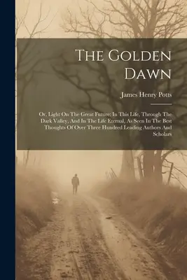 Die Goldene Morgendämmerung: Oder: Licht auf die große Zukunft: In diesem Leben, durch das dunkle Tal und im ewigen Leben, wie es in den besten Büchern gesehen wird. - The Golden Dawn: Or, Light On The Great Future: In This Life, Through The Dark Valley, And In The Life Eternal, As Seen In The Best Tho