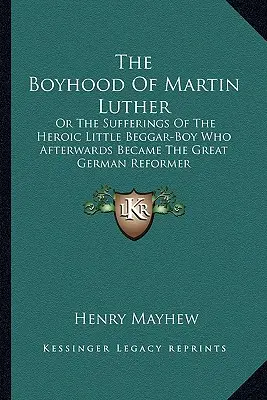 Die Jugendzeit Martin Luthers: Oder die Leiden des heldenhaften kleinen Bettlerjungen, der später der große deutsche Reformator wurde - The Boyhood Of Martin Luther: Or The Sufferings Of The Heroic Little Beggar-Boy Who Afterwards Became The Great German Reformer