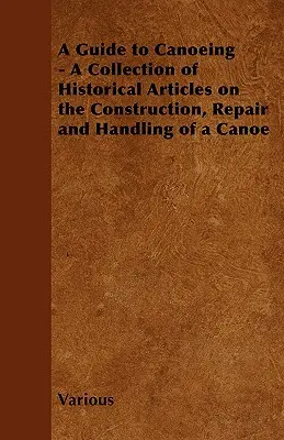 Ein Leitfaden für den Kanusport - Eine Sammlung historischer Artikel über den Bau, die Reparatur und die Handhabung eines Kanus - A Guide to Canoeing - A Collection of Historical Articles on the Construction, Repair and Handling of a Canoe