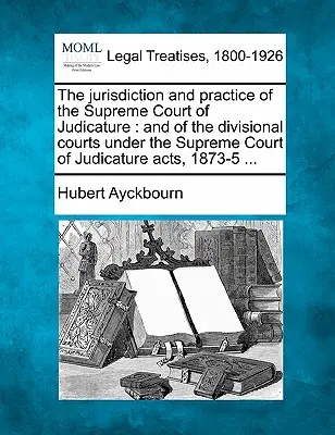 The Jurisdiction and Practice of the Supreme Court of Judicature: And of the Divisional Courts Under the Supreme Court of Judicature Acts, 1873-5 ...