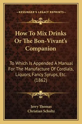 How to Mix Drinks or the Bon-Vivant's Companion: Which Is Appended a Manual for the Manufacture of Cordials, Liquors, Fancy Syrups, Etc. - How to Mix Drinks or the Bon-Vivant's Companion: To Which Is Appended a Manual for the Manufacture of Cordials, Liquors, Fancy Syrups, Etc.