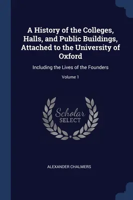 Geschichte der der Universität Oxford angeschlossenen Colleges, Hallen und öffentlichen Gebäude: Einschließlich der Lebensläufe der Gründer; Band 1 - A History of the Colleges, Halls, and Public Buildings, Attached to the University of Oxford: Including the Lives of the Founders; Volume 1