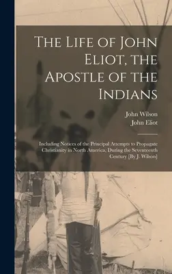 The Life of John Eliot, the Apostle of the Indians: Mit Berichten über die wichtigsten Versuche, das Christentum in Nordamerika zu verbreiten, während der - The Life of John Eliot, the Apostle of the Indians: Including Notices of the Principal Attempts to Propagate Christianity in North America, During the