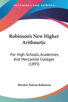 Robinsons Neue Höhere Arithmetik: Für Gymnasien, Akademien und Handelshochschulen (1895) - Robinson's New Higher Arithmetic: For High Schools, Academies, And Mercantile Colleges (1895)