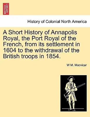 Kurze Geschichte von Annapolis Royal, dem königlichen Hafen der Franzosen, von der Besiedlung im Jahr 1604 bis zum Abzug der britischen Truppen im Jahr 1854. - A Short History of Annapolis Royal, the Port Royal of the French, from Its Settlement in 1604 to the Withdrawal of the British Troops in 1854.