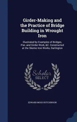 Die Herstellung von Trägern und die Praxis des Brückenbaus in Schmiedeeisen: Illustriert durch Beispiele von Brücken, Pfeilern und Trägern, &C. Konstruiert in der S - Girder-Making and the Practice of Bridge Building in Wrought Iron: Illustrated by Examples of Bridges, Pier, and Girder-Work, &C. Constructed at the S
