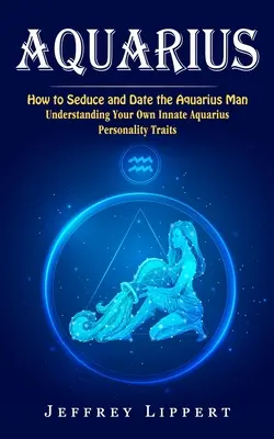 Wassermann: Wie man den Wassermann-Mann verführt und daten kann (Die eigenen angeborenen Wassermann-Persönlichkeitseigenschaften verstehen) - Aquarius: How to Seduce and Date the Aquarius Man (Understanding Your Own Innate Aquarius Personality Traits)