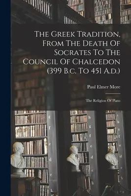 Die griechische Tradition, vom Tod des Sokrates bis zum Konzil von Chalcedon (399 v. Chr. bis 451 n. Chr.): Die Religion von Plato - The Greek Tradition, From The Death Of Socrates To The Council Of Chalcedon (399 B.c. To 451 A.d.): The Religion Of Plato