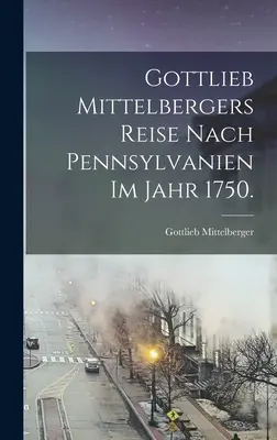 Gottlieb Mittelbergers Reise nach Pennsylvanien im Jahr 1750. - Gottlieb Mittelbergers Reise Nach Pennsylvanien im Jahr 1750.