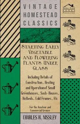 Anzucht von frühen Gemüse- und Blütenpflanzen unter Glas - Mit Einzelheiten über Bau, Heizung und Betrieb von kleinen Gewächshäusern, Sashäusern - Starting Early Vegetable and Flowering Plants Under Glass - Including Details of Construction, Heating and Operation of Small Greenhouses, Sash-Houses