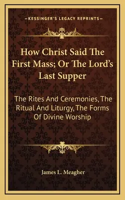 Wie Christus die erste Messe hielt; oder Das letzte Abendmahl des Herrn: Die Riten und Zeremonien, Das Ritual und die Liturgie, Die Formen der göttlichen Anbetung - How Christ Said The First Mass; Or The Lord's Last Supper: The Rites And Ceremonies, The Ritual And Liturgy, The Forms Of Divine Worship