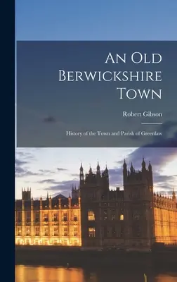 Eine alte Stadt in Berwickshire: Geschichte der Stadt und Gemeinde Greenlaw - An Old Berwickshire Town: History of the Town and Parish of Greenlaw