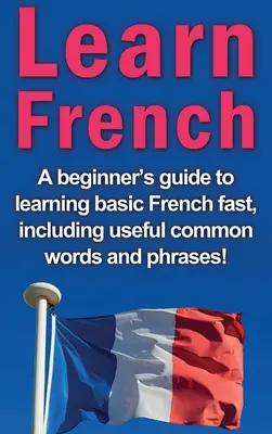Lernen Sie Französisch: Ein Leitfaden für Anfänger zum schnellen Erlernen der Grundbegriffe der französischen Sprache, einschließlich nützlicher gängiger Wörter und Wendungen! - Learn French: A beginner's guide to learning basic French fast, including useful common words and phrases!