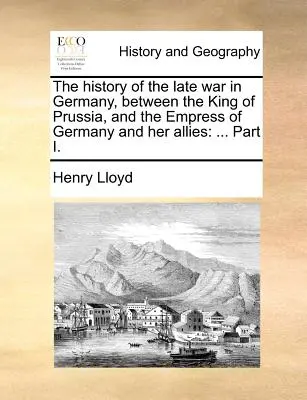 Die Geschichte des späten Krieges in Deutschland, zwischen dem König von Preußen und der Kaiserin von Deutschland und ihren Verbündeten: ... Teil I. - The History of the Late War in Germany, Between the King of Prussia, and the Empress of Germany and Her Allies: ... Part I.