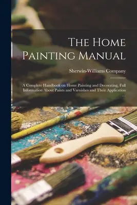 The Home Painting Manual: ein komplettes Handbuch über Malerei und Dekoration im Haushalt, mit allen Informationen über Farben und Lacke und deren Anwendung - The Home Painting Manual: a Complete Handbook on Home Painting and Decorating, Full Information About Paints and Varnishes and Their Application