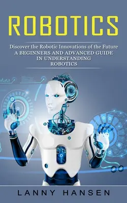 Robotik: Entdecken Sie die Robotik-Innovationen der Zukunft (Ein Leitfaden für Anfänger und Fortgeschrittene zum Verständnis der Robotik) - Robotics: Discover the Robotic Innovations of the Future (A Beginners and Advanced Guide in Understanding Robotics)