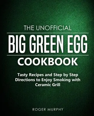 Das inoffizielle Big Green Egg Kochbuch: Leckere Rezepte und Schritt-für-Schritt-Anleitungen zum Räuchern mit dem Keramikgrill - The Unofficial Big Green Egg Cookbook: Tasty Recipes and Step by Step Directions to Enjoy Smoking with Ceramic Grill