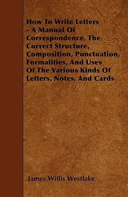 Wie man Briefe schreibt - Ein Handbuch der Korrespondenz, des korrekten Aufbaus, der Komposition, der Zeichensetzung, der Formalitäten und der Verwendung der verschiedenen Arten von Briefen - How To Write Letters - A Manual Of Correspondence, The Correct Structure, Composition, Punctuation, Formalities, And Uses Of The Various Kinds Of Lett