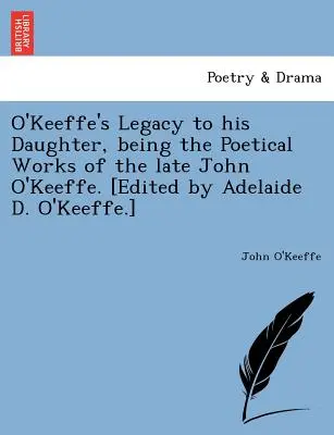O'Keeffe's Legacy to His Daughter, Being the Poetical Works of the Late John O'Keeffe. (Herausgegeben von Adelaide D. O'Keeffe.) - O'Keeffe's Legacy to His Daughter, Being the Poetical Works of the Late John O'Keeffe. [Edited by Adelaide D. O'Keeffe.]
