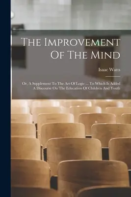 The Improvement Of The Mind: Oder, Ein Zusatz zur Kunst der Logik ... Mit einer Abhandlung über die Erziehung von Kindern und Jugendlichen - The Improvement Of The Mind: Or, A Supplement To The Art Of Logic ... To Which Is Added A Discourse On The Education Of Children And Youth