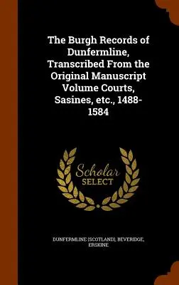 Die Burgh-Aufzeichnungen von Dunfermline, transkribiert aus dem Originalmanuskript Band Gerichte, Sasinen, etc., 1488-1584 - The Burgh Records of Dunfermline, Transcribed From the Original Manuscript Volume Courts, Sasines, etc., 1488-1584