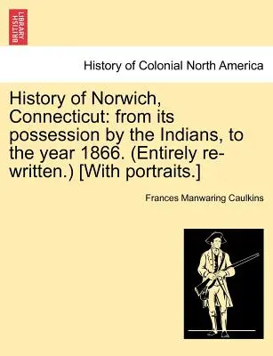 Geschichte von Norwich, Connecticut: Von der Besiedlung durch die Indianer bis zum Jahr 1866. (Völlig neu geschrieben.) [Mit Porträts.] - History of Norwich, Connecticut: From Its Possession by the Indians, to the Year 1866. (Entirely Re-Written.) [With Portraits.]