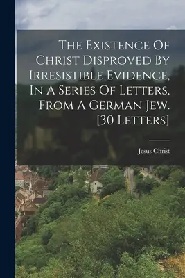 Die Existenz Christi widerlegt durch unwiderstehliche Beweise, in einer Reihe von Briefen, von einem deutschen Juden. (30 Briefe) - The Existence Of Christ Disproved By Irresistible Evidence, In A Series Of Letters, From A German Jew. [30 Letters]