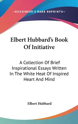 Elbert Hubbard's Buch der Initiative: Eine Sammlung kurzer inspirierender Essays, geschrieben in der weißen Hitze des inspirierten Herzens und Geistes - Elbert Hubbard's Book Of Initiative: A Collection Of Brief Inspirational Essays Written In The White Heat Of Inspired Heart And Mind